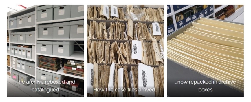 A series of three images with text, from left to right: 1. a series of archive boxes on shelves. Image text: 'the archive reboxed and catalogued'. 2. Overhead view of a collection of brown paper files. Image text: 'how the case files arrived...'. 3. An archive box with filed documents inside. Image text: '...now repacked in archive boxes'.