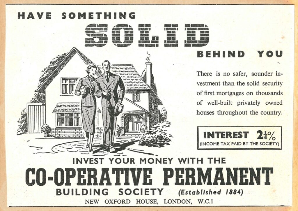 Advert for mortgages, featuring a black and white illustration of a smart-dressed man and woman standing arm-in-arm, in front of a detached house. The advert reads 'Have something solid behind you. There is no safer, sounder investment that then solid security of first mortgages on thousands of well-built privately owned houses throughout the country. Invest your money with the Co-Operative Permanent Building Society (Established 1884)'.
