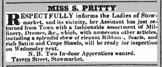 A screenshot from the Suffolk Chronicle, 9 November 1833 reading: Miss S Pritty, Respectfully informs the Ladies of Stowmarket, and its vicinity, her Assistant has just returned from Town with a fashionable assortment of Millinery, Dresses &c., which, with numerous other articles, including a splendid shew of elegant Ribbons, Scarfs, and rich Sattin and Crape shawls, will be ready for inspection on Wednesday next. NB two in-door apprentices wanted. Tavern Street, Stowmarket 