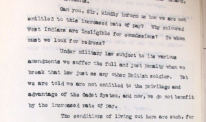 Except from typewritten document, which reads: "Can you, Sir, kindly inform us how we are not entitled to this increased rate of pay? Why coloured West Indians are eligible for commissions? To whom must we look for redress? Under military law subject to its various amendments we suffer the full and just penalty when we break that law just as any other British soldier. Yet we are told we are not entitled to the privilege and advantage of the Cadet System, and now, we do not benefit by the increased rate of pay..."