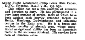 Typewritten entry from London Gazette reads: Acting Flight Lieutenant Philip Louis Ulric Cross, D.F.C. (133060), RAFVR, 139 Sqn.'This officer has set a fine example of keenness and devotion to duty. He has participated in a very large number of sorties, most of which have been against such heavily defended targets as Berlin, Hamburg, Ludwigshaven and industrial centres in the Ruhr area. He is a brave and resolute member of aircraft crew, whose exceptional navigational ability has been an important factor in the successes obtained. His services have been of immense value."